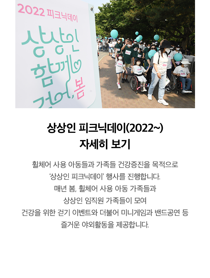 2022 피크닉데이 상상인 함께 걸어봄 상상인 피크닉데이 '함께 걸어봄' 휠체어 사용 아동들에게 가족들과 자유로운 야외활동을 지원합니다. 건강증진을 목적으로 서울 올림픽공원에서 '함께 걸어봄' 행사를 진행하였습니다. 휠체어 사용 아동 가족들과 상상인 임직원 가족 총 1,000 여명이 모여 미니게임, 밴드공연 등 각종 참여 프로그램을 진행하였습니다.